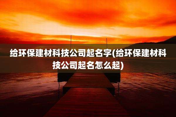 给环保建材科技公司起名字(给环保建材科技公司起名怎么起)