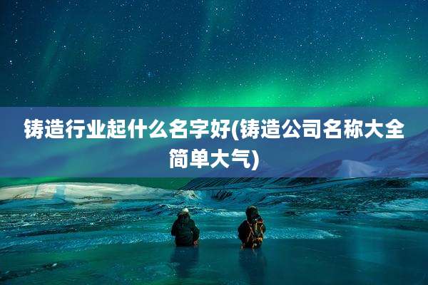 铸造行业起什么名字好(铸造公司名称大全简单大气)