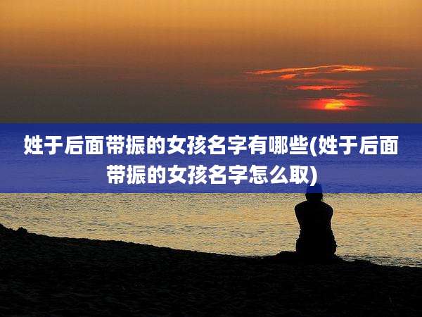 姓于后面带振的女孩名字有哪些(姓于后面带振的女孩名字怎么取)