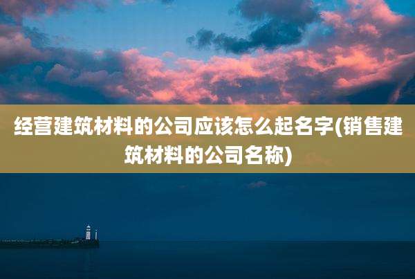 经营建筑材料的公司应该怎么起名字(销售建筑材料的公司名称)