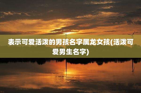 表示可爱活泼的男孩名字属龙女孩(活泼可爱男生名字)
