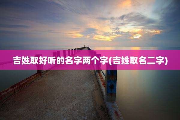 吉姓取好听的名字两个字(吉姓取名二字)