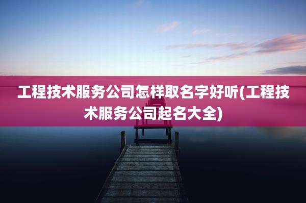 工程技术服务公司怎样取名字好听(工程技术服务公司起名大全)