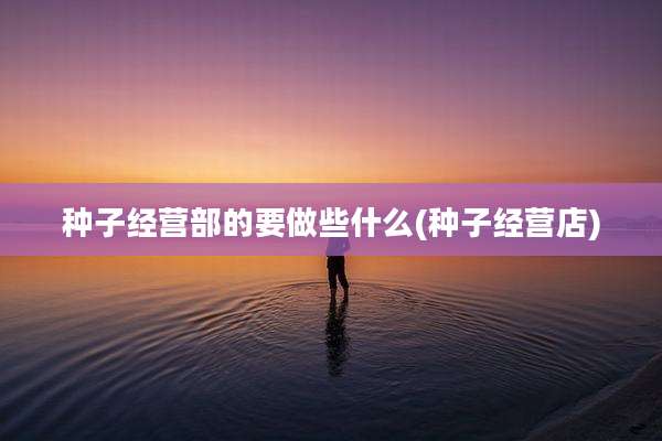 种子经营部的要做些什么(种子经营店)