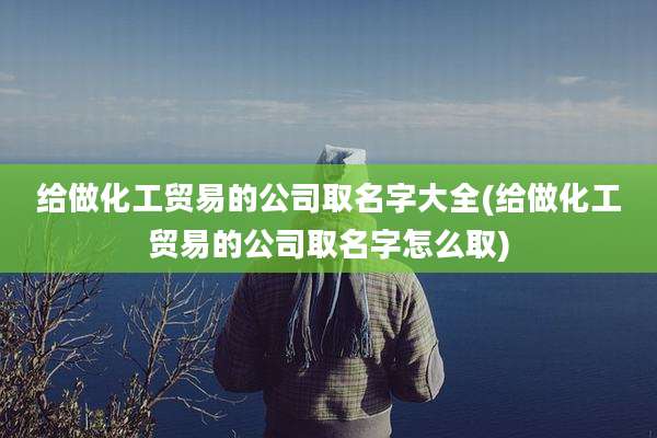 给做化工贸易的公司取名字大全(给做化工贸易的公司取名字怎么取)
