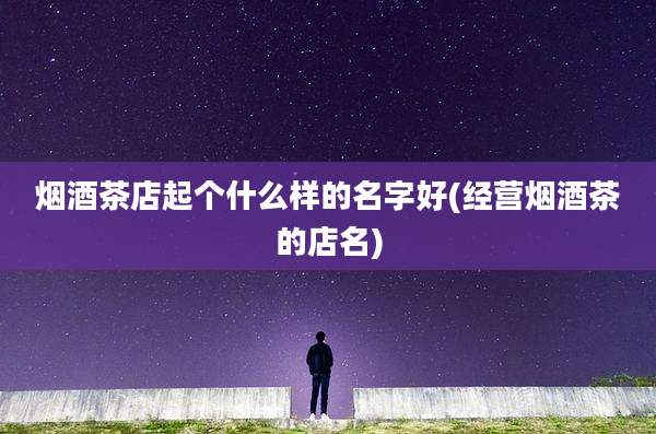 烟酒茶店起个什么样的名字好(经营烟酒茶的店名)