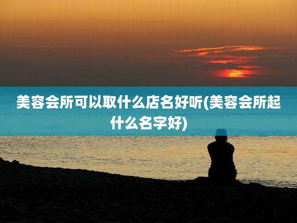 美容会所可以取什么店名好听(美容会所起什么名字好)