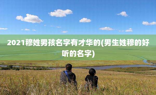 2021穆姓男孩名字有才华的(男生姓穆的好听的名字)