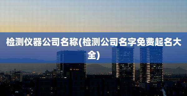 检测仪器公司名称(检测公司名字免费起名大全)