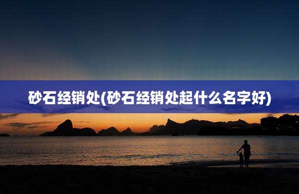 砂石经销处(砂石经销处起什么名字好)