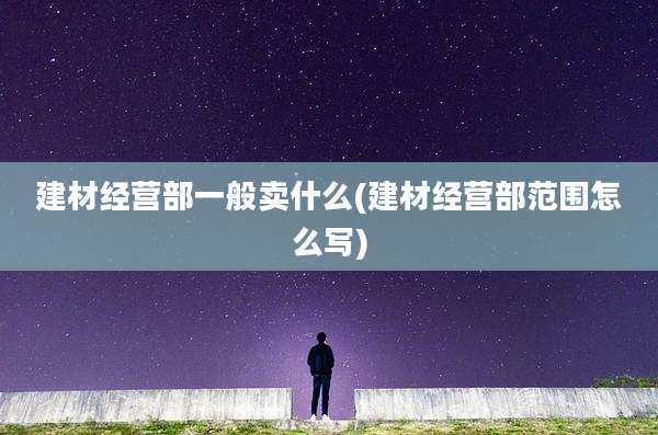 建材经营部一般卖什么(建材经营部范围怎么写)