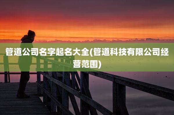 管道公司名字起名大全(管道科技有限公司经营范围)
