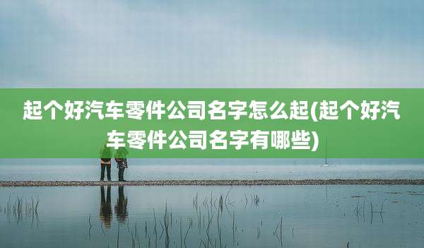 起个好汽车零件公司名字怎么起(起个好汽车零件公司名字有哪些)