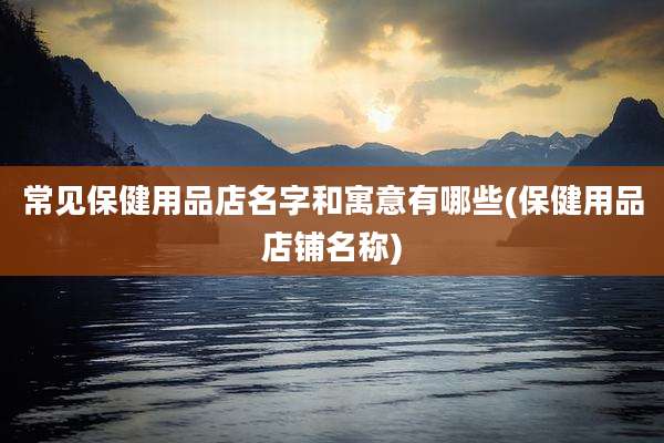 常见保健用品店名字和寓意有哪些(保健用品店铺名称)