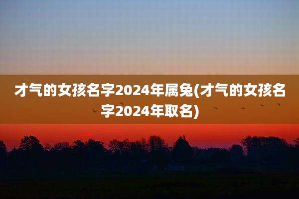才气的女孩名字2024年属兔(才气的女孩名字2024年取名)