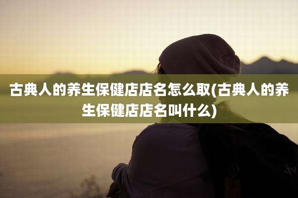 古典人的养生保健店店名怎么取(古典人的养生保健店店名叫什么)