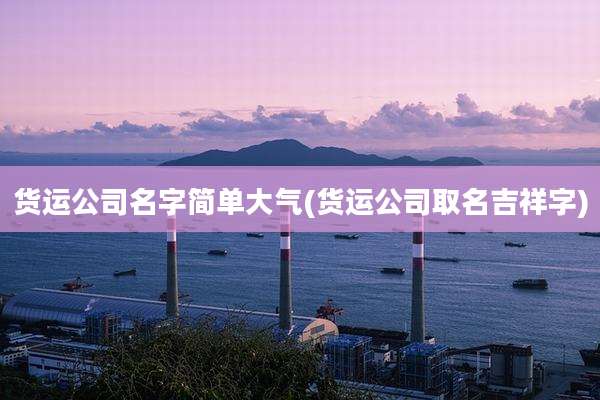 货运公司名字简单大气(货运公司取名吉祥字)
