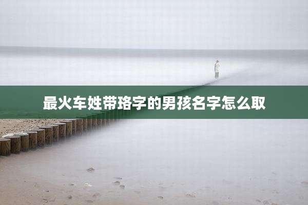 最火车姓带珞字的男孩名字怎么取