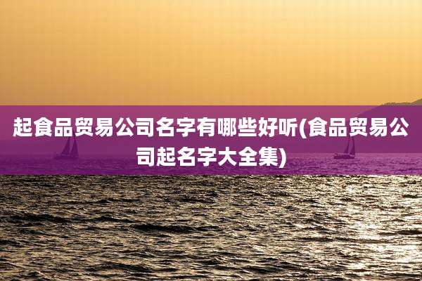 起食品贸易公司名字有哪些好听(食品贸易公司起名字大全集)