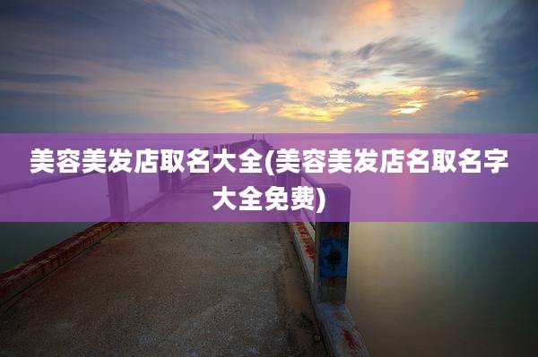 美容美发店取名大全(美容美发店名取名字大全免费)