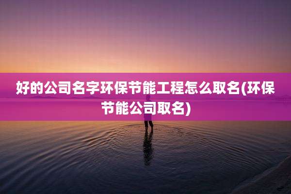 好的公司名字环保节能工程怎么取名(环保节能公司取名)
