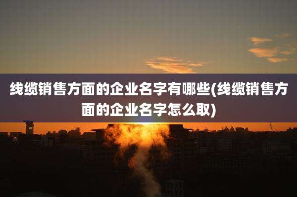 线缆销售方面的企业名字有哪些(线缆销售方面的企业名字怎么取)