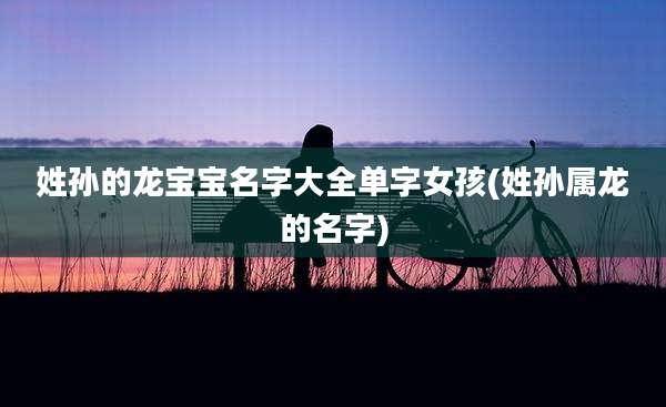 姓孙的龙宝宝名字大全单字女孩(姓孙属龙的名字)