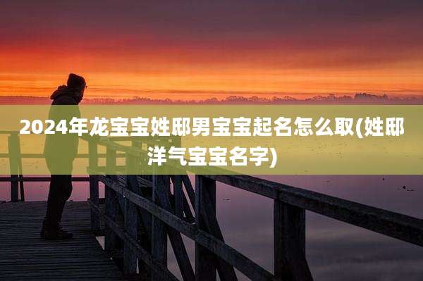 2024年龙宝宝姓邸男宝宝起名怎么取(姓邸洋气宝宝名字)