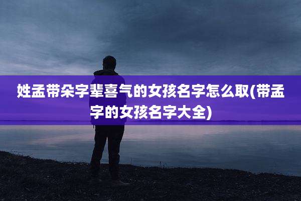 姓孟带朵字辈喜气的女孩名字怎么取(带孟字的女孩名字大全)