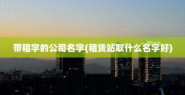 带租字的公司名字(租赁站取什么名字好)