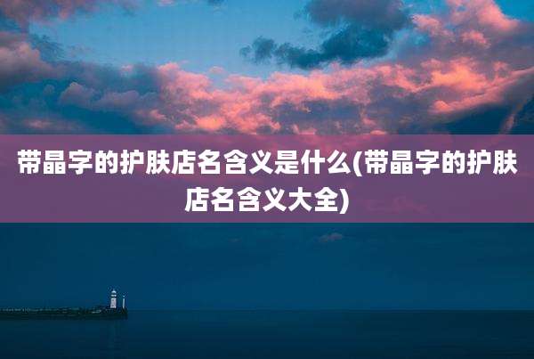 带晶字的护肤店名含义是什么(带晶字的护肤店名含义大全)