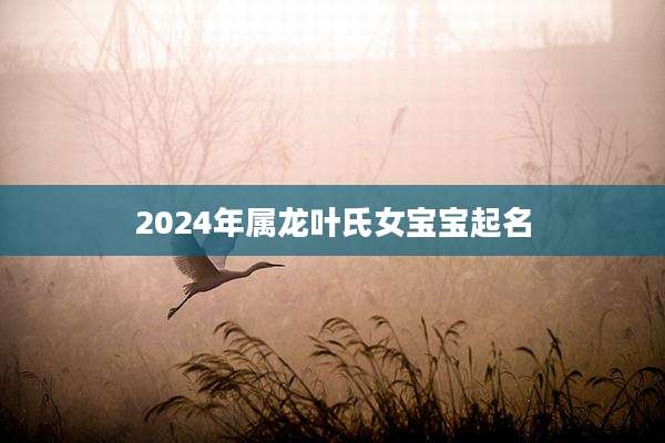 2024年属龙叶氏女宝宝起名