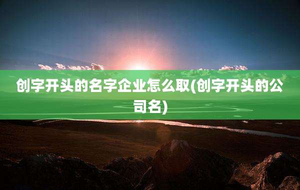 创字开头的名字企业怎么取(创字开头的公司名)