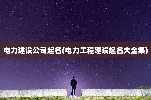 电力建设公司起名(电力工程建设起名大全集)