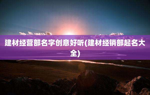 建材经营部名字创意好听(建材经销部起名大全)