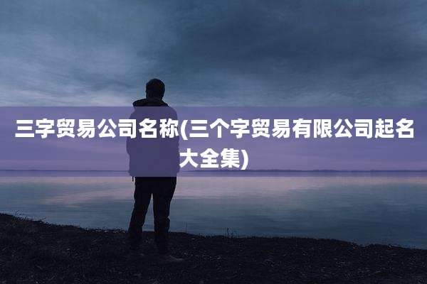 三字贸易公司名称(三个字贸易有限公司起名大全集)