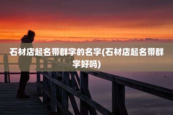 石材店起名带群字的名字(石材店起名带群字好吗)