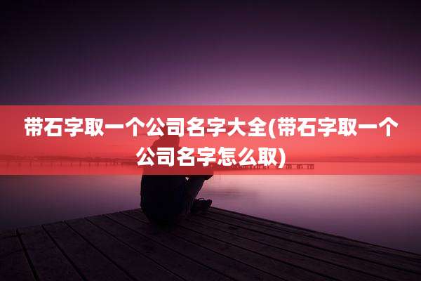 带石字取一个公司名字大全(带石字取一个公司名字怎么取)