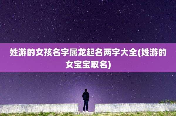 姓游的女孩名字属龙起名两字大全(姓游的女宝宝取名)