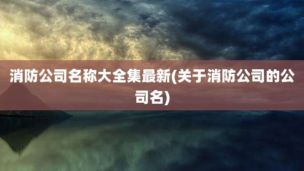 消防公司名称大全集最新(关于消防公司的公司名)