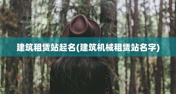 建筑租赁站起名(建筑机械租赁站名字)