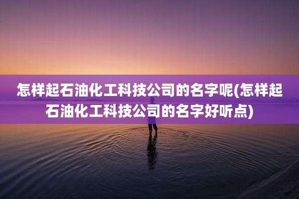 怎样起石油化工科技公司的名字呢(怎样起石油化工科技公司的名字好听点)