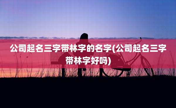 公司起名三字带林字的名字(公司起名三字带林字好吗)