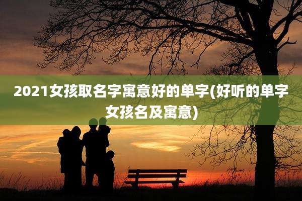 2021女孩取名字寓意好的单字(好听的单字女孩名及寓意)