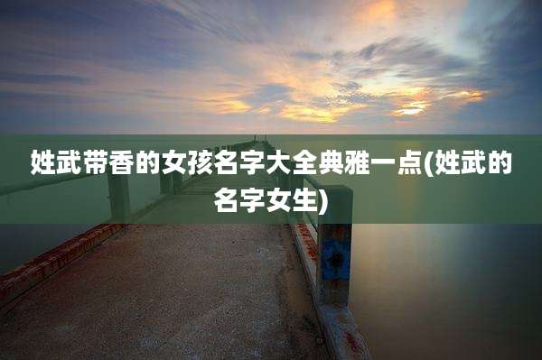 姓武带香的女孩名字大全典雅一点(姓武的名字女生)