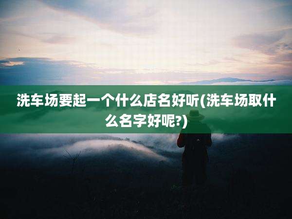 洗车场要起一个什么店名好听(洗车场取什么名字好呢?)