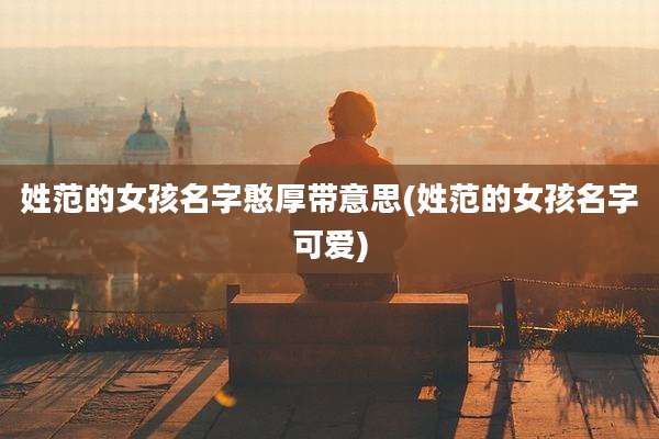 姓范的女孩名字憨厚带意思(姓范的女孩名字可爱)