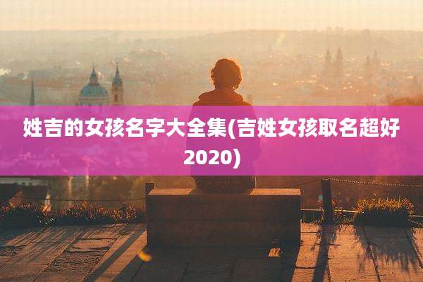 姓吉的女孩名字大全集(吉姓女孩取名超好2020)