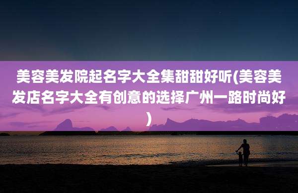 美容美发院起名字大全集甜甜好听(美容美发店名字大全有创意的选择广州一路时尚好)