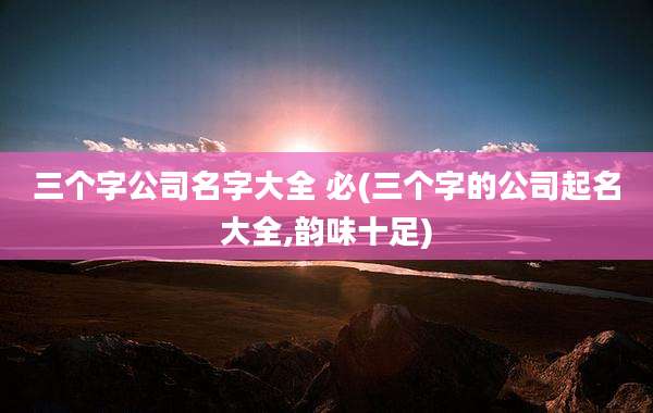 三个字公司名字大全 必(三个字的公司起名大全,韵味十足)